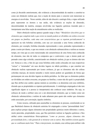 40

como já discutido anteriormente, não evidencia a descontinuidade da matéria e constitui-se
como um obstáculo realista que, traz a noção de átomo para o concreto sem mencionar as
energias aí envolvidas. Nesse sentido, além de não discutir a analogia feita, o signo utilizado
para representar os átomos e sua união, não evidencia as noções de dimensão,
descontinuidade da matéria, energias envolvidas nas ligações químicas trazendo para o
interpretante uma falsa noção de entendimento sobre as moléculas.
       Outro obstáculo realista aparece quando surge a frase: “Mendeleiev descobriu que os
elementos que compõem tudo o que existe no mundo podem ser divididos em ordem crescente
em grupos ou famílias, cada uma com características que se repetem periodicamente” e
aparecem na tela bolinhas coloridas, com sua cor associada a uma forma conhecida do
elemento, por exemplo, bolinhas douradas representando o ouro, prateadas representando a
prata e assim por diante, o que nos remete a um obstáculo substancialista e realista ao mesmo
tempo, em vista que as cores mencionadas são características de uma forma mais conhecida
do elemento, mas não de todos os compostos que o contiverem e que o átomo pode ser
pensado como algo colorido, caracterizando um obstáculo realista, já que os átomos não tem
cor. Soma-se a isto, o fato de que essas bolinhas estão sendo colocadas em suas respectivas
“caixas” e “arrumadas” em seus devidos lugares na tabela periódica, o que constitui um
obstáculo realista representado por ícones errôneos, já que os elementos não são esferas
coloridas maciças, de mesmo tamanho e muito menos podem ser guardados de forma que
permaneçam em seus devidos lugares na tabela periódica. Ao falar que os elementos podem
ser divididos em ordem crescente, em grupos ou famílias, o autor não diz qual é a propriedade
que lhes atribui esse caráter, apenas numera as caixinhas e as denomina com seus símbolos,
dizendo que as propriedades se repetem periodicamente. A simbologia empregada aí não tem
significado algum se a pessoa (o interpretante) não conhecer esses símbolos. Ou seja, os
esforços de modo a atribuir uma cor a um determinado elemento, que se traduz como um
obstáculo substancialista e realista de nada adiantam para quem não souber que elementos
estão associados, por convenção, àqueles símbolos.
       Como recurso, utilizado para assemelhar os elementos às pessoas, constituindo-se no
que Bachelard chamou de obstáculo animista foi empregado o termo “personalidade forte”
para explicar porque alguns elementos tem propriedades químicas muito diferentes e outros,
muito parecidas, propriedades essas, que lhes permitem realizar as ligações químicas e lhes
atribui certos características físico-químicas: “como as pessoas, alguns elementos têm
personalidade forte, e não gostam de se misturar com os outros. Mas também existem aqueles
que se combinam muito bem.” Para o interpretante, no entanto, esse esforço para atribuir vida
 