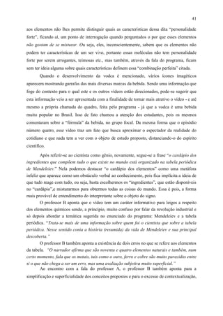 41

aos elementos não lhes permite distinguir quais as características dessa dita “personalidade
forte”, ficando aí, um ponto de interrogação quando perguntados o por que esses elementos
não gostam de se misturar. Ou seja, eles, inconscientemente, sabem que os elementos não
podem ter características de um ser vivo, portanto essas moléculas não tem personalidade
forte por serem arrogantes, teimosas etc., mas também, através da fala do programa, ficam
sem ter ideia alguma sobre quais características definem essa “combinação perfeita” citada.
        Quando o desenvolvimento da vodca é mencionado, vários ícones imagéticos
aparecem mostrando garrafas das mais diversas marcas da bebida. Sendo uma informação que
foge do contexto para o qual este e os outros vídeos estão direcionados, pode-se sugerir que
esta informação veio a ser apresentada com a finalidade de tornar mais atrativo o vídeo - e até
mesmo a própria chamada do quadro, feita pelo programa - já que a vodca é uma bebida
muito popular no Brasil. Isso de fato chamou a atenção dos estudantes, pois os mesmos
comentaram sobre a “fórmula” da bebida, no grupo focal. Da mesma forma que o episódio
número quatro, esse vídeo traz um fato que busca aproximar o espectador da realidade do
cotidiano e que nada tem a ver com o objeto de estudo proposto, distanciando-o do espírito
científico.

        Após referir-se ao cientista como gênio, novamente, segue-se a frase “o cardápio dos
ingredientes que compõem tudo o que existe no mundo está organizado na tabela periódica
de Mendeleiev.” Nela podemos destacar “o cardápio dos elementos” como uma metáfora
infeliz que aparece como um obstáculo verbal ao conhecimento, pois fica implícita a ideia de
que tudo reage com tudo, ou seja, basta escolhermos os “ingredientes”, que estão disponíveis
no “cardápio”,e misturarmos para obtermos todas as coisas do mundo. Essa é pois, a forma
mais provável de entendimento do interpretante sobre o objeto do signo.
       O professor B aponta que o vídeo tem um caráter informativo para leigos a respeito
dos elementos químicos sendo, a princípio, muito confuso por falar da revolução industrial e
só depois abordar a temática sugerida no enunciado do programa: Mendeleiev e a tabela
periódica. “Trata-se mais de uma informação sobre quem foi o cientista que sobre a tabela
periódica. Nesse sentido conta a história (resumida) da vida de Mendeleiev e sua principal
descoberta.”
        O professor B também aponta a existência de dois erros no que se refere aos elementos
da tabela. “O narrador afirma que são noventa e quatro elementos naturais e também, num
certo momento, fala que os metais, tais como o ouro, ferro e cobre são muito parecidos entre
si o que não chega a ser um erro, mas uma avaliação subjetiva muito superficial.”
        Ao encontro com a fala do professor A, o professor B também aponta para a
simplificação e superficialidade dos conceitos propostos e para o excesso de contextualização,
 