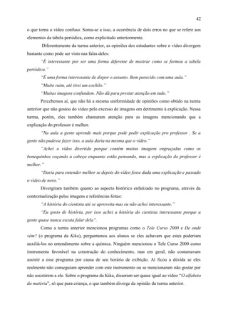 42

o que torna o vídeo confuso. Soma-se a isso, a ocorrência de dois erros no que se refere aos
elementos da tabela periódica, como explicitado anteriormente.
        Diferentemente da turma anterior, as opiniões dos estudantes sobre o vídeo divergem
bastante como pode ser visto nas falas deles:
       “É interessante por ser uma forma diferente de mostrar como se formou a tabela
periódica.”
       “É uma forma interessante de dispor o assunto. Bem parecido com uma aula.”
       “Muito ruim, até tirei um cochilo.”
       “Muitas imagens confundem. Não dá para prestar atenção em tudo.”
       Percebemos aí, que não há a mesma uniformidade de opiniões como obtido na turma
anterior que não gostou do vídeo pelo excesso de imagens em detrimento à explicação. Nessa
turma, porém, eles também chamaram atenção para as imagens mencionando que a
explicação do professor é melhor.
       “Na aula a gente aprende mais porque pode pedir explicação pro professor . Se a
gente não pudesse fazer isso, a aula daria na mesma que o vídeo.”
       “Achei o vídeo divertido porque contém muitas imagens engraçadas como os
bonequinhos coçando a cabeça enquanto estão pensando, mas a explicação do professor é
melhor.”
       “Daria para entender melhor se depois do vídeo fosse dada uma explicação e passado
o vídeo de novo.”
       Divergiram também quanto ao aspecto histórico enfatizado no programa, através da
contextualização pelas imagens e referências feitas:
       “A história do cientista até se aproveita mas eu não achei interessante.”
       “Eu gosto de história, por isso achei a história do cientista interessante porque a
gente quase nunca escuta falar dela”.
       Como a turma anterior mencionou programas como o Tele Curso 2000 e De onde
vêm? (o programa da Kika), perguntamos aos alunos se eles achavam que estes poderiam
auxiliá-los no entendimento sobre a química. Ninguém mencionou o Tele Curso 2000 como
instrumento favorável na construção do conhecimento, mas em geral, não costumavam
assistir a esse programa por causa de seu horário de exibição. Aí ficou a dúvida se eles
realmente não conseguiam aprender com este instrumento ou se mencionaram não gostar por
não assistirem a ele. Sobre o programa da Kika, disseram ser quase igual ao vídeo “O alfabeto
da matéria”, só que para criança, o que também diverge da opinião da turma anterior.
 