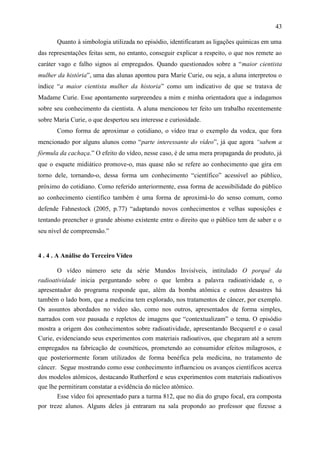 43

       Quanto à simbologia utilizada no episódio, identificaram as ligações químicas em uma
das representações feitas sem, no entanto, conseguir explicar a respeito, o que nos remete ao
caráter vago e falho signos aí empregados. Quando questionados sobre a “maior cientista
mulher da história”, uma das alunas apontou para Marie Curie, ou seja, a aluna interpretou o
índice “a maior cientista mulher da historia” como um indicativo de que se tratava de
Madame Curie. Esse apontamento surpreendeu a mim e minha orientadora que a indagamos
sobre seu conhecimento da cientista. A aluna mencionou ter feito um trabalho recentemente
sobre Maria Curie, o que despertou seu interesse e curiosidade.
       Como forma de aproximar o cotidiano, o vídeo traz o exemplo da vodca, que fora
mencionado por alguns alunos como “parte interessante do vídeo”, já que agora “sabem a
fórmula da cachaça.” O efeito do vídeo, nesse caso, é de uma mera propaganda do produto, já
que o esquete midiático promove-o, mas quase não se refere ao conhecimento que gira em
torno dele, tornando-o, dessa forma um conhecimento “científico” acessível ao público,
próximo do cotidiano. Como referido anteriormente, essa forma de acessibilidade do público
ao conhecimento científico também é uma forma de aproximá-lo do senso comum, como
defende Fahnestock (2005, p.77) “adaptando novos conhecimentos e velhas suposições e
tentando preencher o grande abismo existente entre o direito que o público tem de saber e o
seu nível de compreensão.”


4 . 4 . A Análise do Terceiro Vídeo

       O vídeo número sete da série Mundos Invisíveis, intitulado O porquê da
radioatividade inicia perguntando sobre o que lembra a palavra radioatividade e, o
apresentador do programa responde que, além da bomba atômica e outros desastres há
também o lado bom, que a medicina tem explorado, nos tratamentos de câncer, por exemplo.
Os assuntos abordados no vídeo são, como nos outros, apresentados de forma simples,
narrados com voz pausada e repletos de imagens que “contextualizam” o tema. O episódio
mostra a origem dos conhecimentos sobre radioatividade, apresentando Becquerel e o casal
Curie, evidenciando seus experimentos com materiais radioativos, que chegaram até a serem
empregados na fabricação de cosméticos, prometendo ao consumidor efeitos milagrosos, e
que posteriormente foram utilizados de forma benéfica pela medicina, no tratamento de
câncer. Segue mostrando como esse conhecimento influenciou os avanços científicos acerca
dos modelos atômicos, destacando Rutherford e seus experimentos com materiais radioativos
que lhe permitiram constatar a evidência do núcleo atômico.
       Esse vídeo foi apresentado para a turma 812, que no dia do grupo focal, era composta
por treze alunos. Alguns deles já entraram na sala propondo ao professor que fizesse a
 
