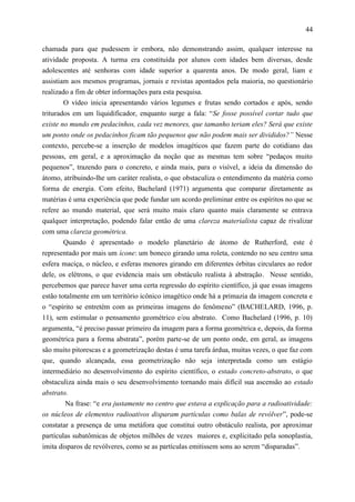 44

chamada para que pudessem ir embora, não demonstrando assim, qualquer interesse na
atividade proposta. A turma era constituída por alunos com idades bem diversas, desde
adolescentes até senhoras com idade superior a quarenta anos. De modo geral, liam e
assistiam aos mesmos programas, jornais e revistas apontados pela maioria, no questionário
realizado a fim de obter informações para esta pesquisa.
        O vídeo inicia apresentando vários legumes e frutas sendo cortados e após, sendo
triturados em um liquidificador, enquanto surge a fala: “Se fosse possível cortar tudo que
existe no mundo em pedacinhos, cada vez menores, que tamanho teriam eles? Será que existe
um ponto onde os pedacinhos ficam tão pequenos que não podem mais ser divididos?” Nesse
contexto, percebe-se a inserção de modelos imagéticos que fazem parte do cotidiano das
pessoas, em geral, e a aproximação da noção que as mesmas tem sobre “pedaços muito
pequenos”, trazendo para o concreto, e ainda mais, para o visível, a ideia da dimensão do
átomo, atribuindo-lhe um caráter realista, o que obstaculiza o entendimento da matéria como
forma de energia. Com efeito, Bachelard (1971) argumenta que comparar diretamente as
matérias é uma experiência que pode fundar um acordo preliminar entre os espíritos no que se
refere ao mundo material, que será muito mais claro quanto mais claramente se entrava
qualquer interpretação, podendo falar então de uma clareza materialista capaz de rivalizar
com uma clareza geométrica.
        Quando é apresentado o modelo planetário de átomo de Rutherford, este é
representado por mais um ícone: um boneco girando uma roleta, contendo no seu centro uma
esfera maciça, o núcleo, e esferas menores girando em diferentes órbitas circulares ao redor
dele, os elétrons, o que evidencia mais um obstáculo realista à abstração. Nesse sentido,
percebemos que parece haver uma certa regressão do espírito científico, já que essas imagens
estão totalmente em um território icônico imagético onde há a primazia da imagem concreta e
o “espírito se entretém com as primeiras imagens do fenômeno” (BACHELARD, 1996, p.
11), sem estimular o pensamento geométrico e/ou abstrato. Como Bachelard (1996, p. 10)
argumenta, “é preciso passar primeiro da imagem para a forma geométrica e, depois, da forma
geométrica para a forma abstrata”, porém parte-se de um ponto onde, em geral, as imagens
são muito pitorescas e a geometrização destas é uma tarefa árdua, muitas vezes, o que faz com
que, quando alcançada, essa geometrização não seja interpretada como um estágio
intermediário no desenvolvimento do espírito científico, o estado concreto-abstrato, o que
obstaculiza ainda mais o seu desenvolvimento tornando mais difícil sua ascensão ao estado
abstrato.
        Na frase: “e era justamente no centro que estava a explicação para a radioatividade:
os núcleos de elementos radioativos disparam partículas como balas de revólver”, pode-se
constatar a presença de uma metáfora que constitui outro obstáculo realista, por aproximar
partículas subatômicas de objetos milhões de vezes maiores e, explicitado pela sonoplastia,
imita disparos de revólveres, como se as partículas emitissem sons ao serem “disparadas”.
 