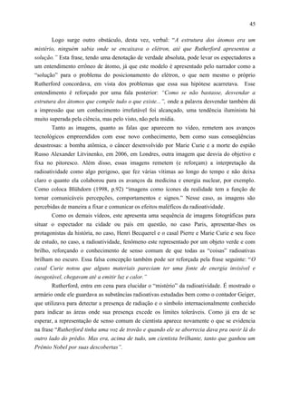 45

       Logo surge outro obstáculo, desta vez, verbal: “A estrutura dos átomos era um
mistério, ninguém sabia onde se encaixava o elétron, até que Rutherford apresentou a
solução.” Esta frase, tendo uma denotação de verdade absoluta, pode levar os espectadores a
um entendimento errôneo de átomo, já que este modelo é apresentado pelo narrador como a
“solução” para o problema do posicionamento do elétron, o que nem mesmo o próprio
Rutherford concordava, em vista dos problemas que essa sua hipótese acarretava. Esse
entendimento é reforçado por uma fala posterior: “Como se não bastasse, desvendar a
estrutura dos átomos que compõe tudo o que existe...”, onde a palavra desvendar também dá
a impressão que um conhecimento irrefutável foi alcançado, uma tendência iluminista há
muito superada pela ciência, mas pelo visto, não pela mídia.
       Tanto as imagens, quanto as falas que aparecem no vídeo, remetem aos avanços
tecnológicos empreendidos com esse novo conhecimento, bem como suas conseqüências
desastrosas: a bomba atômica, o câncer desenvolvido por Marie Curie e a morte do espião
Russo Alexander Litvinenko, em 2006, em Londres, outra imagem que desvia do objetivo e
fixa no pitoresco. Além disso, essas imagens remetem (e reforçam) a interpretação da
radioatividade como algo perigoso, que fez várias vítimas ao longo do tempo e não deixa
claro o quanto ela colaborou para os avanços da medicina e energia nuclear, por exemplo.
Como coloca Blühdorn (1998, p.92) “imagens como ícones da realidade tem a função de
tornar comunicáveis percepções, comportamentos e signos.” Nesse caso, as imagens são
percebidas de maneira a fixar e comunicar os efeitos maléficos da radioatividade.
       Como os demais vídeos, este apresenta uma sequência de imagens fotográficas para
situar o espectador na cidade ou país em questão, no caso Paris, apresentar-lhes os
protagonistas da história, no caso, Henri Becquerel e o casal Pierre e Marie Curie e seu foco
de estudo, no caso, a radioatividade, fenômeno este representado por um objeto verde e com
brilho, reforçando o conhecimento de senso comum de que todas as “coisas” radioativas
brilham no escuro. Essa falsa concepção também pode ser reforçada pela frase seguinte: “O
casal Curie notou que alguns materiais pareciam ter uma fonte de energia invisível e
inesgotável, chegavam até a emitir luz e calor.”
       Rutherford, entra em cena para elucidar o “mistério” da radioatividade. É mostrado o
armário onde ele guardava as substâncias radioativas estudadas bem como o contador Geiger,
que utilizava para detectar a presença de radiação e o símbolo internacionalmente conhecido
para indicar as áreas onde sua presença excede os limites toleráveis. Como já era de se
esperar, a representação de senso comum de cientista aparece novamente o que se evidencia
na frase “Rutherford tinha uma voz de trovão e quando ele se aborrecia dava pra ouvir lá do
outro lado do prédio. Mas era, acima de tudo, um cientista brilhante, tanto que ganhou um
Prêmio Nobel por suas descobertas”.
 