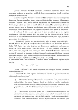 46

        Quando é narrada a descoberta do núcleo, o ícone mais usualmente utilizado para
representar um átomo surge na tela: o modelo de Bohr, com seus elétrons girando em órbitas
elípticas ao redor do núcleo.
        O retorno aos quatro elementos fica claro também neste episódio, quando imagens de
água, terra, fogo e ar, ou melhor, fumaça (recurso utilizado também nos outros vídeos para se
conseguir “enxergar” o ar) passam na tela, para retomar um conhecimento originário da
Grécia antiga: tudo o que existe no mundo é feito de átomos. Mais uma imagem de senso
comum aparece, agora na figura de um alquimista em seu laboratório medieval, fazendo
misturas que acabam por resultar em uma explosão: o retrato de senso comum de um químico.
       O professor C não constata a presença de erros conceituais graves nos tópicos
abordados no vídeo, mas comenta sobre um aspecto que lhe chamou atenção: o fato de
Rutherford ter realizado a transmutação nuclear de nitrogênio em oxigênio, o que, segundo a
pesquisa que fez, está correto.
       O professor em questão procurou informações sobre o assunto na seguinte obra:
SEGRÈ, Emilio. Dos Raios-X aos Quarks: Físicos modernos e suas descobertas. Brasilia:
UnB, 1987. Neste livro, estão descritos, em detalhes, os experimentos realizados por
Rutherford e seus colaboradores, a partir do ano de 1910. Particularmente, nesse livro é
citado, entre aspas, o seguinte texto, escrito pelo próprio Rutherford: “Devemos concluir que
o átomo de nitrogênio se desintegra sob forças intensas liberadas na colisão frontal com uma
partícula alfa rápida e que o átomo de hidrogênio que é liberado formava parte integrante do
núcleo de nitrogênio...” [Philosophical Magazine, n.37, p.581, 1919]
E complementa ainda, que neste trecho, Rutherford estava descrevendo a seguinte reação
nuclear:
                     14
                       7N   + 42α →   17
                                        8N   + 11p

      Ou seja, “o Vídeo nº 7 está correto ao afirmar que Rutherford realizou a primeira
transmutação nuclear.”
        O professor C faz ainda algumas considerações: “quanto ao que se apresenta no
vídeo, há algumas imprecisões:”

           1)    “O narrador afirma que Becquerel se uniu ao Casal Curie para descobrir a
           radioatividade. Entretanto, Becquerel descobriu o fenômeno sozinho, trabalhando
           com sais de urânio. O Casal Curie foi o responsável por investigar o fenômeno mais
           profundamente, tendo descoberto, isso sim, novos elementos radioativos.”


           2)    “Mais adiante, o narrador afirma que “o elemento que emite radiação, de
           tanto disparar partículas, acaba se transformando em outro”. Na verdade, cada vez
           que um núcleo radioativo emite UMA partícula, ele já se transforma em outro núcleo,
           ocorrendo assim uma transmutação nuclear. O que ocorre em uma amostra, que
 