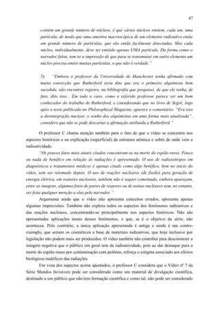 47

        contém um grande número de núcleos, é que vários núcleos emitem, cada um, uma
        partícula, de modo que uma amostra macroscópica de um elemento radioativo emite
        um grande número de partículas, que são então facilmente detectadas. Mas cada
        núcleo, individualmente, deve ter emitido apenas UMA partícula. Da forma como o
        narrador falou, tem-se a impressão de que para se transmutar em outro elemento um
        núcleo precisa emitir muitas partículas, o que não é verdade.”


        3)     “Embora o professor da Universidade de Manchester tenha afirmado com
        muita convicção que Rutherford teria dito que era o primeiro alquimista bem
        sucedido, não encontrei registro, na bibliografia que pesquisei, de que ele tenha, de
        fato, dito isso... Em todo o caso, como o referido professor parece ser um bom
        conhecedor do trabalho de Rutherford, e considerando que no livro de Segrè, logo
        após o texto publicado no Philosophical Magazine, aparece o comentário: “Era isso
        a desintegração nuclear, o sonho dos alquimistas em uma forma mais atualizada”,
        considero que não se pode descartar a afirmação atribuída a Rutherford.”

       O professor C chama atenção também para o fato de que o vídeo se concentra nos
aspectos históricos e na explicação (superficial) da estrutura atômica e sobre de onde vem a
radioatividade.
        “Os poucos fatos mais atuais citados concentram-se na morte do espião russo. Pouco
ou nada de benéfico em relação às radiações é apresentado. O uso de radioisótopos em
diagnósticos e tratamentos médicos é apenas citado como algo benéfico, bem no início do
vídeo, sem ser retomado depois. O uso de reações nucleares (de fissão) para geração de
energia elétrica, em reatores nucleares, também não é sequer comentado, embora apareçam,
entre as imagens, algumas fotos de partes de reatores ou de usinas nucleares sem, no entanto,
ser feita qualquer menção a elas pelo narrador.”
        Argumenta ainda que o vídeo não apresenta conceitos errados, apresenta apenas
algumas imprecisões. Também não explora todos os aspectos dos fenômenos radioativos e
das reações nucleares, concentrando-se principalmente nos aspectos históricos. Não são
apresentadas aplicações atuais desses fenômenos, o que, se é o objetivo da série, não
aconteceu. Pelo contrário, a única aplicação apresentada é antiga e ainda é um contra-
exemplo, que seriam os cosméticos a base de materiais radioativos, que hoje inclusive por
legislação não podem mais ser produzidos. O vídeo também não contribui para desconstruir a
imagem negativa que o público em geral tem da radioatividade, pois ao dar destaque para a
morte do espião russo por contaminação com polônio, reforça o estigma associado aos efeitos
biológicos maléficos das radiações
        Em vista dos aspectos acima apontados, o professor C considera que o Vídeo nº 7 da
Série Mundos Invisíveis pode ser considerado como um material de divulgação científica,
destinado a um público que não tem formação científica e como tal, não pode ser considerado
 