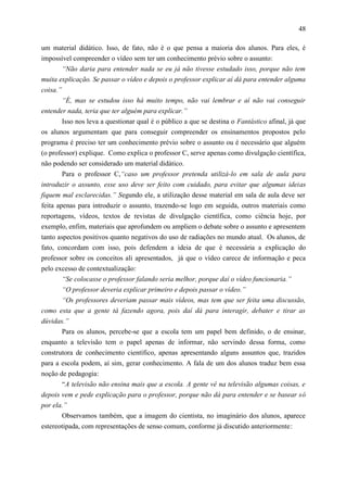 48

um material didático. Isso, de fato, não é o que pensa a maioria dos alunos. Para eles, é
impossível compreender o vídeo sem ter um conhecimento prévio sobre o assunto:
        “Não daria para entender nada se eu já não tivesse estudado isso, porque não tem
muita explicação. Se passar o vídeo e depois o professor explicar aí dá para entender alguma
coisa.”
       “É, mas se estudou isso há muito tempo, não vai lembrar e aí não vai conseguir
entender nada, teria que ter alguém para explicar.”
       Isso nos leva a questionar qual é o público a que se destina o Fantástico afinal, já que
os alunos argumentam que para conseguir compreender os ensinamentos propostos pelo
programa é preciso ter um conhecimento prévio sobre o assunto ou é necessário que alguém
(o professor) explique. Como explica o professor C, serve apenas como divulgação científica,
não podendo ser considerado um material didático.
       Para o professor C,“caso um professor pretenda utilizá-lo em sala de aula para
introduzir o assunto, esse uso deve ser feito com cuidado, para evitar que algumas ideias
fiquem mal esclarecidas.” Segundo ele, a utilização desse material em sala de aula deve ser
feita apenas para introduzir o assunto, trazendo-se logo em seguida, outros materiais como
reportagens, vídeos, textos de revistas de divulgação científica, como ciência hoje, por
exemplo, enfim, materiais que aprofundem ou ampliem o debate sobre o assunto e apresentem
tanto aspectos positivos quanto negativos do uso de radiações no mundo atual. Os alunos, de
fato, concordam com isso, pois defendem a ideia de que é necessária a explicação do
professor sobre os conceitos ali apresentados, já que o vídeo carece de informação e peca
pelo excesso de contextualização:
        “Se colocasse o professor falando seria melhor, porque daí o vídeo funcionaria.”
        “O professor deveria explicar primeiro e depois passar o vídeo.”
       “Os professores deveriam passar mais vídeos, mas tem que ser feita uma discussão,
como esta que a gente tá fazendo agora, pois daí dá para interagir, debater e tirar as
dúvidas.”
       Para os alunos, percebe-se que a escola tem um papel bem definido, o de ensinar,
enquanto a televisão tem o papel apenas de informar, não servindo dessa forma, como
construtora de conhecimento científico, apenas apresentando alguns assuntos que, trazidos
para a escola podem, aí sim, gerar conhecimento. A fala de um dos alunos traduz bem essa
noção de pedagogia:
       “A televisão não ensina mais que a escola. A gente vê na televisão algumas coisas, e
depois vem e pede explicação para o professor, porque não dá para entender e se basear só
por ela.”
       Observamos também, que a imagem do cientista, no imaginário dos alunos, aparece
estereotipada, com representações de senso comum, conforme já discutido anteriormente:
 