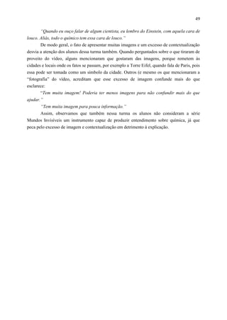 49

       “Quando eu ouço falar de algum cientista, eu lembro do Einstein, com aquela cara de
louco. Aliás, todo o químico tem essa cara de louco.”
       De modo geral, o fato de apresentar muitas imagens e um excesso de contextualização
desvia a atenção dos alunos dessa turma também. Quando perguntados sobre o que tiraram de
proveito do vídeo, alguns mencionaram que gostaram das imagens, porque remetem às
cidades e locais onde os fatos se passam, por exemplo a Torre Eifel, quando fala de Paris, pois
essa pode ser tomada como um símbolo da cidade. Outros (e mesmo os que mencionaram a
“fotografia” do vídeo, acreditam que esse excesso de imagem confunde mais do que
esclarece:
       “Tem muita imagem! Poderia ter menos imagens para não confundir mais do que
ajudar.”
     “Tem muita imagem para pouca informação.”
     Assim, observamos que também nessa turma os alunos não consideram a série
Mundos Invisíveis um instrumento capaz de produzir entendimento sobre química, já que
peca pelo excesso de imagem e contextualização em detrimento à explicação.
 