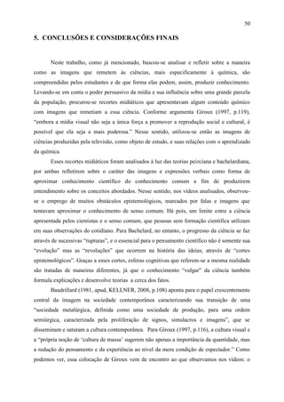 50

5. CONCLUSÕES E CONSIDERAÇÕES FINAIS


       Neste trabalho, como já mencionado, buscou-se analisar e refletir sobre a maneira
como as imagens que remetem às ciências, mais especificamente à química, são
compreendidas pelos estudantes e de que forma elas podem, assim, produzir conhecimento.
Levando-se em conta o poder persuasivo da mídia e sua influência sobre uma grande parcela
da população, procurou-se recortes midiáticos que apresentavam algum conteúdo químico
com imagens que remetiam a essa ciência. Conforme argumenta Giroux (1997, p.119),
“embora a mídia visual não seja a única força a promover a reprodução social e cultural, é
possível que ela seja a mais poderosa.” Nesse sentido, utilizou-se então as imagens de
ciências produzidas pela televisão, como objeto de estudo, e suas relações com o aprendizado
da química.
       Esses recortes midiáticos foram analisados à luz das teorias peirciana e bachelardiana,
por ambas refletirem sobre o caráter das imagens e expressões verbais como forma de
aproximar conhecimento científico do conhecimento comum a fim de produzirem
entendimento sobre os conceitos abordados. Nesse sentido, nos vídeos analisados, observou-
se o emprego de muitos obstáculos epistemológicos, marcados por falas e imagens que
tentavam aproximar o conhecimento de senso comum. Há pois, um limite entre a ciência
apresentada pelos cientistas e o senso comum, que pessoas sem formação científica utilizam
em suas observações do cotidiano. Para Bachelard, no entanto, o progresso da ciência se faz
através de sucessivas “rupturas”, e o essencial para o pensamento científico não é somente sua
“evolução” mas as “revoluções” que ocorrem na história das ideias, através de “cortes
epistemológicos”. Graças a esses cortes, esferas cognitivas que referem-se a mesma realidade
são tratadas de maneiras diferentes, já que o conhecimento “vulgar” da ciência também
formula explicações e desenvolve teorias a cerca dos fatos.
       Baudrillard (1981, apud, KELLNER, 2008, p.108) aponta para o papel crescentemente
central da imagem na sociedade contemporânea caracterizando sua transição de uma
“sociedade metalúrgica, definida como uma sociedade de produção, para uma ordem
semiúrgica, caracterizada pela proliferação de signos, simulacros e imagens”, que se
disseminam e saturam a cultura contemporânea. Para Giroux (1997, p.116), a cultura visual e
a “própria noção de „cultura de massa‟ sugerem não apenas a importância da quantidade, mas
a redução do pensamento e da experiência ao nível da mera condição de espectador.” Como
podemos ver, essa colocação de Giroux vem de encontro ao que observamos nos vídeos: o
 