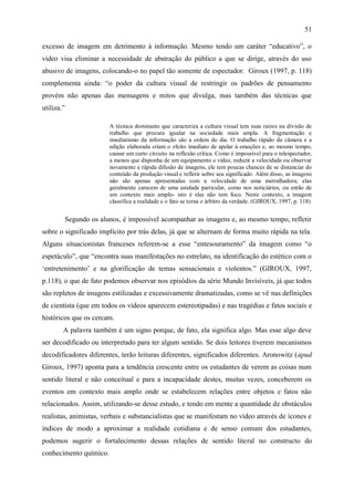 51

excesso de imagem em detrimento à informação. Mesmo tendo um caráter “educativo”, o
vídeo visa eliminar a necessidade de abstração do público a que se dirige, através do uso
abusivo de imagens, colocando-o no papel tão somente de espectador. Giroux (1997, p. 118)
complementa ainda: “o poder da cultura visual de restringir os padrões de pensamento
provém não apenas das mensagens e mitos que divulga, mas também das técnicas que
utiliza.”

                        A técnica dominante que caracteriza a cultura visual tem suas raízes na divisão de
                        trabalho que procura igualar na sociedade mais ampla. A fragmentação e
                        imediatismo da informação são a ordem do dia. O trabalho rápido da câmera e a
                        edição elaborada criam o efeito imediato de apelar à emoções e, ao mesmo tempo,
                        causar um curto circuito na reflexão crítica. Como é impossível para o telespectador,
                        a menos que disponha de um equipamento e vídeo, reduzir a velocidade ou observar
                        novamente e rápida difusão de imagens, ele tem poucas chances de se distanciar do
                        conteúdo da produção visual e refletir sobre seu significado. Além disso, as imagens
                        não são apenas apresentadas com a velocidade de uma metralhadora; elas
                        geralmente carecem de uma unidade particular, como nos noticiários, ou então de
                        um contexto mais amplo- isto é elas não tem foco. Neste contexto, a imagem
                        classifica a realidade e o fato se torna o árbitro da verdade. (GIROUX, 1997, p. 118)


        Segundo os alunos, é impossível acompanhar as imagens e, ao mesmo tempo, refletir
sobre o significado implícito por trás delas, já que se alternam de forma muito rápida na tela.
Alguns situacionistas franceses referem-se a esse “entesouramento” da imagem como “o
espetáculo”, que “encontra suas manifestações no estrelato, na identificação do estético com o
„entretenimento‟ e na glorificação de temas sensacionais e violentos.” (GIROUX, 1997,
p.118), o que de fato podemos observar nos episódios da série Mundo Invisíveis, já que todos
são repletos de imagens estilizadas e excessivamente dramatizadas, como se vê nas definições
de cientista (que em todos os vídeos aparecem estereotipadas) e nas tragédias e fatos sociais e
históricos que os cercam.
        A palavra também é um signo porque, de fato, ela significa algo. Mas esse algo deve
ser decodificado ou interpretado para ter algum sentido. Se dois leitores tiverem mecanismos
decodificadores diferentes, terão leituras diferentes, significados diferentes. Aronowitz (apud
Giroux, 1997) aponta para a tendência crescente entre os estudantes de verem as coisas num
sentido literal e não conceitual e para a incapacidade destes, muitas vezes, conceberem os
eventos em contexto mais amplo onde se estabelecem relações entre objetos e fatos não
relacionados. Assim, utilizando-se desse estudo, e tendo em mente a quantidade de obstáculos
realistas, animistas, verbais e substancialistas que se manifestam no vídeo através de ícones e
índices de modo a aproximar a realidade cotidiana e de senso comum dos estudantes,
podemos sugerir o fortalecimento dessas relações de sentido literal no constructo do
conhecimento químico.
 