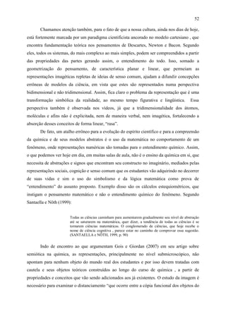 52

       Chamamos atenção também, para o fato de que a nossa cultura, ainda nos dias de hoje,
está fortemente marcada por um paradigma cientificista ancorado no modelo cartesiano , que
encontra fundamentação teórica nos pensamentos de Descartes, Newton e Bacon. Segundo
eles, todos os sistemas, do mais complexo ao mais simples, podem ser compreendidos a partir
das propriedades das partes gerando assim, o entendimento do todo. Isso, somado a
geometrização do pensamento, de característica planar e linear, que permeiam as
representações imagéticas repletas de ideias de senso comum, ajudam a difundir concepções
errôneas de modelos da ciência, em vista que estes são representados numa perspectiva
bidimensional e não tridimensional. Assim, fica claro o problema da representação que é uma
transformação simbólica da realidade, ao mesmo tempo figurativa e lingüística.                    Essa
perspectiva também é observada nos vídeos, já que a tridimensionalidade dos átomos,
moléculas e afins não é explicitada, nem de maneira verbal, nem imagética, fortalecendo a
absorção desses conceitos de forma linear, “rasa”.
       De fato, um atalho errôneo para a evolução do espírito científico e para a compreensão
da química e de seus modelos abstratos é o uso da matemática no comportamento de um
fenômeno, onde representações numéricas são tomadas para o entendimento químico. Assim,
o que podemos ver hoje em dia, em muitas salas de aula, não é o ensino da química em si, que
necessita de abstrações e signos que encontram seu constructo no imaginário, mediados pelas
representações sociais, cognição e senso comum que os estudantes vão adquirindo no decorrer
de suas vidas e sim o uso do simbolismo e da lógica matemática como prova de
“entendimento” do assunto proposto. Exemplo disso são os cálculos estequiométricos, que
instigam o pensamento matemático e não o entendimento químico do fenômeno. Segundo
Santaella e Nöth (1999):


                       Todas as ciências caminham para aumentarem gradualmente seu nível de abstração
                       até se saturarem na matemática, quer dizer, a tendência de todas as ciências é se
                       tornarem ciências matemáticas. O conglomerado de ciências, que hoje recebe o
                       nome de ciência cognitiva , parece estar no caminho de comprovar essa sugestão.
                       (SANTAELLA e NÖTH, 1999, p. 90)


       Indo de encontro ao que argumentam Gois e Giordan (2007) em seu artigo sobre
semiótica na química, as representações, principalmente no nível submicroscópico, não
apontam para nenhum objeto do mundo real dos estudantes e por isso devem tratadas com
cautela e seus objetos teóricos construídos ao longo do curso de química , a partir de
propriedades e conceitos que vão sendo adicionados aos já existentes. O estudo da imagem é
necessário para examinar o distanciamento “que ocorre entre a cópia funcional dos objetos do
 