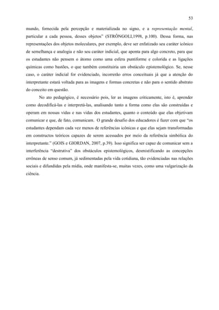 53

mundo, fornecida pela percepção e materializada no signo, e a representação mental,
particular a cada pessoa, desses objetos” (STRÔNGOLI,1998, p.100). Dessa forma, nas
representações dos objetos moleculares, por exemplo, deve ser enfatizado seu caráter icônico
de semelhança e analogia e não seu caráter indicial, que aponta para algo concreto, para que
os estudantes não pensem o átomo como uma esfera puntiforme e colorida e as ligações
químicas como bastões, o que também constituiria um obstáculo epistemológico. Se, nesse
caso, o caráter indicial for evidenciado, incorrerão erros conceituais já que a atenção do
interpretante estará voltada para as imagens e formas concretas e não para o sentido abstrato
do conceito em questão.
       No ato pedagógico, é necessário pois, ler as imagens criticamente, isto é, aprender
como decodificá-las e interpretá-las, analisando tanto a forma como elas são construídas e
operam em nossas vidas e nas vidas dos estudantes, quanto o conteúdo que elas objetivam
comunicar e que, de fato, comunicam. O grande desafio dos educadores é fazer com que “os
estudantes dependam cada vez menos de referências icônicas e que elas sejam transformadas
em constructos teóricos capazes de serem acessados por meio da referência simbólica do
interpretante.” (GOIS e GIORDAN, 2007, p.39). Isso significa ser capaz de comunicar sem a
interferência “destrutiva” dos obstáculos epistemológicos, desmistificando as concepções
errôneas de senso comum, já sedimentadas pela vida cotidiana, tão evidenciadas nas relações
sociais e difundidas pela mídia, onde manifesta-se, muitas vezes, como uma vulgarização da
ciência.
 