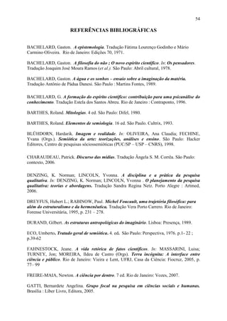 54

                      REFERÊNCIAS BIBLIOGRÁFICAS


BACHELARD, Gaston. A epistemologia. Tradução Fátima Lourenço Godinho e Mário
Carmino Oliveira. Rio de Janeiro: Edições 70, 1971.

BACHELARD, Gaston. A filosofia do não ; O novo espírito científico. In: Os pensadores.
Tradução Joaquim José Moura Ramos (et al.). São Paulo: Abril cultural, 1978.

BACHELARD, Gaston. A água e os sonhos – ensaio sobre a imaginação da matéria.
Tradução Antônio de Pádua Danesi. São Paulo : Martins Fontes, 1989.

BACHELARD, G. A formação do espírito científico: contribuição para uma psicanálise do
conhecimento. Tradução Estela dos Santos Abreu. Rio de Janeiro : Contraponto, 1996.

BARTHES, Roland. Mitologias. 4 ed. São Paulo: Difel, 1980.

BARTHES, Roland. Elementos de semiologia. 16 ed. São Paulo. Cultrix, 1993.

BLÜHDORN, Hardarik. Imagem e realidade. In: OLIVEIRA, Ana Claudia; FECHINE,
Yvana (Orgs.). Semiótica da arte: teorizações, análises e ensino. São Paulo: Hacker
Editores, Centro de pesquisas sóciossemióticas (PUC/SP – USP – CNRS), 1998.

CHARAUDEAU, Patrick. Discurso das mídias. Tradução Ângela S. M. Corrêa. São Paulo:
contexto, 2006.

DENZING, K. Norman; LINCOLN, Yvonna. A disciplina e a prática da pesquisa
qualitativa. In: DENZING, K. Norman; LINCOLN, Yvonna . O planejamento da pesquisa
qualitativa: teorias e abordagens. Tradução Sandra Regina Netz. Porto Alegre : Artmed,
2006.

DREYFUS, Hubert L.; RABINOW, Paul. Michel Foucault, uma trajetória filosófica: para
além do estruturalismo e da hermenêutica. Tradução Vera Porto Carrero. Rio de Janeiro:
Forense Universitária, 1995, p. 231 – 278.

DURAND, Gilbert. As estruturas antropológicas do imaginário. Lisboa: Presença, 1989.

ECO, Umberto. Tratado geral de semiótica. 4. ed. São Paulo: Perspectiva, 1976. p.1- 22 ;
p.39-62

FAHNESTOCK, Jeane. A vida retórica de fatos científicos. In: MASSARINI, Luisa;
TURNEY, Jon; MOREIRA, Ildeu de Castro (Orgs). Terra incógnita: A interface entre
ciência e público. Rio de Janeiro: Vieira e Lent, UFRJ, Casa da Ciência: Fiocruz, 2005, p.
77– 99

FREIRE-MAIA, Newton. A ciência por dentro. 7 ed. Rio de Janeiro: Vozes, 2007.

GATTI, Bernardete Angelina. Grupo focal na pesquisa em ciências sociais e humanas.
Brasília : Líber Livro, Editora, 2005.
 