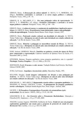 55


GIROUX, Henry. A disneyzação da cultura infantil. In: SILVA, T. T.; MOREIRA, A.F.
(Orgs.). Territórios contestados: o currículo e os novos mapas políticos e culturais.
Petrópolis: Vozes, 1995, p. 49 – 81.

GIROUX, H. A.; MCLAREN, P. L.. Por uma pedagogia crítica da representação. In:
SILVA, T. T.; MOREIRA, A.F. (Orgs.). Territórios contestados: o currículo e os novos
mapas políticos e culturais. Petrópolis: Vozes, 1995, p. 144 – 158.

GIROUX, Henry. A cultura de massa e o surgimento do analfabetismo: implicações para a
leitura. In: GIROUX, Henry. Os professores como intelectuais: rumo a uma pedagogia
crítica da aprendizagem. Tradução Daniel Bueno. Porto Alegre: Artmed, 1997.

GIROUX, Henry. Praticando estudos culturais nas faculdades de educação. In: SILVA,
Tomaz Tadeu (org.). Alienígenas na sala de aula: uma introdução aos estudos culturais em
educação. 7 ed. Rio de Janeiro: Vozes, 2008.

GIROUX, Henry. Memória e pedagogia no maravilhoso mundo da Disney. In: SILVA,
Tomaz Tadeu (org.). Alienígenas na sala de aula: uma introdução aos estudos culturais em
educação. 7 ed. Rio de Janeiro: Vozes, 2008.

GOIS, Jackson; GIORDAN, Marcelo. Semiótica na química: a teoria dos signos de Peirce
para compreender a representação. Cadernos temáticos de Química Nova na Escola, n°7,
Dezembro 2007, p. 34-42.

GÜNTHER, Hartmut. Pesquisa qualitativa versus pesquisa quantitativa: esta é a questão?
Psicologia: Teoria e Pesquisa, v. 22, n.2, 2006, p. 201-210.

HOFFMANN, Roald. O mesmo e o não- mesmo. Tradução Roberto Leal Ferreira. São Paulo:
Editora UNESP, 2007.

JUNG, Carl Gustav. Arquétipos e inconsciente coletivo. Barcelona: Paidós, 1991.

KELLNER, Douglas. Lendo imagens criticamente: em direção a uma pedagogia pós
moderna. In: SILVA, Tomaz Tadeu (org.). Alienígenas na sala de aula: uma introdução
aos estudos culturais em educação. 7 ed. Rio de Janeiro: Vozes, 2008

KINCHELOE, J. ; MCLAREN, P. Repensando a teoria crítica e a pesquisa qualitativa. In:
DENZING, K. Norman; LINCOLN, Yvonna . O planejamento da pesquisa qualitativa:
teorias e abordagens. Tradução Sandra Regina Netz. Porto Alegre : Artmed, 2006.

LECHTE, J. 50 Pensadores Contemporâneos Essenciais: do estruturalismo à pós-
modernidade. Rio de Janeiro : DIFEL, 2002, p. 15-19, 142-180

LOGUERCIO, R. Q. . Um Exercício sobre o Pensamento Bachelardiano. Educação e
Filosofia (UFU. Impresso), v. 23, p. 277-289, 2009.

TOLEDO, Luciano Augusto. SHIAISHI, Guilherme de Farias. Estudo de caso em pesquisas
exploratórias qualitativas: um ensaio para a proposta de protocolo do estudo de caso.
Revista da FAE, Curitiba, v.12, n.1, p. 103-119, 2009.
 