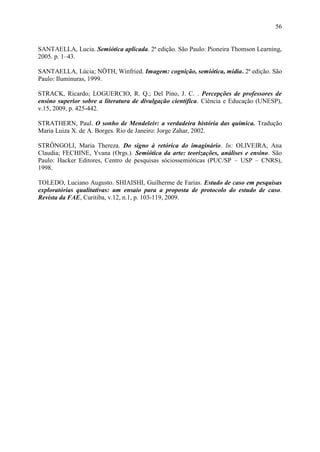 56


SANTAELLA, Lucia. Semiótica aplicada. 2ª edição. São Paulo: Pioneira Thomson Learning,
2005. p. 1–43.

SANTAELLA, Lúcia; NÖTH, Winfried. Imagem: cognição, semiótica, mídia. 2ª edição. São
Paulo: Iluminuras, 1999.

STRACK, Ricardo; LOGUERCIO, R. Q.; Del Pino, J. C. . Percepções de professores de
ensino superior sobre a literatura de divulgação científica. Ciência e Educação (UNESP),
v.15, 2009, p. 425-442.

STRATHERN, Paul. O sonho de Mendeleiv: a verdadeira história das química. Tradução
Maria Luiza X. de A. Borges. Rio de Janeiro: Jorge Zahar, 2002.

STRÔNGOLI, Maria Thereza. Do signo à retórica do imaginário. In: OLIVEIRA, Ana
Claudia; FECHINE, Yvana (Orgs.). Semiótica da arte: teorizações, análises e ensino. São
Paulo: Hacker Editores, Centro de pesquisas sóciossemióticas (PUC/SP – USP – CNRS),
1998.

TOLEDO, Luciano Augusto. SHIAISHI, Guilherme de Farias. Estudo de caso em pesquisas
exploratórias qualitativas: um ensaio para a proposta de protocolo do estudo de caso.
Revista da FAE, Curitiba, v.12, n.1, p. 103-119, 2009.
 