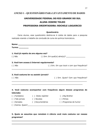 57

  ANEXO 1 – QUESTIONÁRIO PARA LEVANTAMENTO DE DADOS

                 UNIVERSIDADE FEDERAL DO RIO GRANDE DO SUL
                                 ALUNA JOSENE TOLDO
               PROFESSORA ORIENTADORA: ROCHELE LOGUERCIO


                                         Questionário
       Caros alunos, esse questionário destina-se à coleta de dados para a pesquisa
realizada visando o trabalho de conclusão de curso de química licenciatura.


Nome: _____________________________________________________
Turma: ________


1. Você já repetiu de ano alguma vez?
( ) Não                           ( ) Sim. Em qual(is) série(s)? __________________


2. Você tem acesso à Internet regularmente?
( ) Não                                     ( ) Sim. Em que local e com que frequência?
_______________________________________________________________________


3. Você costuma ler ou assistir jornais?
( ) Não                                           ( ) Sim. Quais? Com que frequência?
_______________________________________________________________________
___________________________________________________________________


4. Você costuma acompanhar com frequência algum desses programas de
televisão:
( ) Fantástico          ( ) Globo repórter               ( ) Big Brother
( ) Tele jornais        ( ) Novelas                     ( ) Filmes
( ) Seriados            ( ) Documentários               ( ) Programas de humor
( ) Outros. Quais?______________________________________________________




5. Quais os assuntos que remetem à ciência você mais costuma ver nesses
programas?
_______________________________________________________________
_______________________________________________________________
 