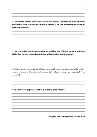 58

_______________________________________________________________
_______________________________________________________________


6. Em algum desses programas você viu alguma reportagem que estivesse
relacionada com a química? Em quais deles?    Cite um exemplo que tenha lhe
chamado a atenção.
_______________________________________________________________
_______________________________________________________________
_______________________________________________________________
_______________________________________________________________
_______________________________________________________________




7. Você acredita que os conteúdos aprendidos em Química durante o Ensino
Médio têm alguma importância na sua vida? Se sim, qual e por quê?
____________________________________________________________________
____________________________________________________________________




8. Existe algum conceito de ciência que você julga ter compreendido melhor
através de algum tipo de mídia como televisão, jornais, revistas, etc.? Qual
conceito?
_______________________________________________________________________
_______________________________________________________________________
_______________________________________________________________________


9. Dê uma breve explicação sobre o conceito citado acima.
_______________________________________________________________________
_______________________________________________________________________
_______________________________________________________________________
_______________________________________________________________________
_______________________________________________________________________
_______________________________________________________________________
_______________________________________________________________________


                                      Obrigada por sua atenção e colaboração!
 