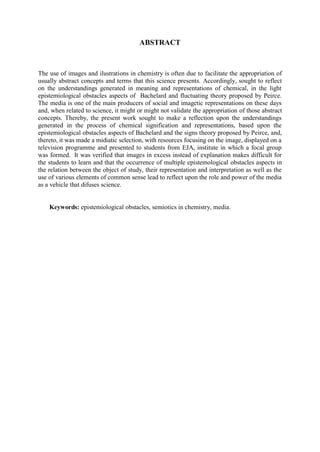 ABSTRACT



The use of images and ilustrations in chemistry is often due to facilitate the appropriation of
usually abstract concepts and terms that this science presents. Accordingly, sought to reflect
on the understandings generated in meaning and representations of chemical, in the light
epistemiological obstacles aspects of Bachelard and fluctuating theory proposed by Peirce.
The media is one of the main producers of social and imagetic representations on these days
and, when related to science, it might or might not validate the appropriation of those abstract
concepts. Thereby, the present work sought to make a reflection upon the understandings
generated in the process of chemical signification and representations, based upon the
epistemiological obstacles aspects of Bachelard and the signs theory proposed by Peirce, and,
thereto, it was made a midiatic selection, with resources focusing on the image, displayed on a
television programme and presented to students from EJA, institute in which a focal group
was formed. It was verified that images in excess instead of explanation makes difficult for
the students to learn and that the occurrence of multiple epistemological obstacles aspects in
the relation between the object of study, their representation and interpretation as well as the
use of various elements of common sense lead to reflect upon the role and power of the media
as a vehicle that difuses science.


    Keywords: epistemiological obstacles, semiotics in chemistry, media.
 