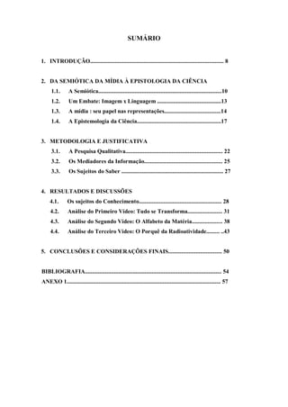 SUMÁRIO


1. INTRODUÇÃO............................................................................................ 8


2. DA SEMIÓTICA DA MÍDIA À EPISTOLOGIA DA CIÊNCIA
      1.1.      A Semiótica.....................................................................................10
      1.2.      Um Embate: Imagem x Linguagem ............................................13
      1.3.      A mídia : seu papel nas representações.......................................14
      1.4.      A Epistemologia da Ciência..........................................................17


3. METODOLOGIA E JUSTIFICATIVA
      3.1.      A Pesquisa Qualitativa................................................................... 22
      3.2.      Os Mediadores da Informação...................................................... 25
      3.3.      Os Sujeitos do Saber ...................................................................... 27


4. RESULTADOS E DISCUSSÕES
     4.1.       Os sujeitos do Conhecimento......................................................... 28
     4.2.       Análise do Primeiro Vídeo: Tudo se Transforma........................ 31
     4.3.       Análise do Segundo Vídeo: O Alfabeto da Matéria..................... 38
     4.4.       Análise do Terceiro Vídeo: O Porquê da Radioatividade......... ..43


5. CONCLUSÕES E CONSIDERAÇÕES FINAIS..................................... 50


BIBLIOGRAFIA.............................................................................................. 54
ANEXO 1.......................................................................................................... 57
 