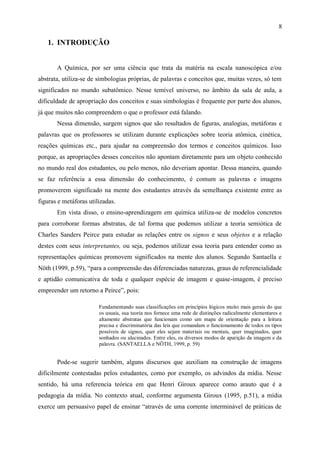 8

   1. INTRODUÇÃO


       A Química, por ser uma ciência que trata da matéria na escala nanoscópica e/ou
abstrata, utiliza-se de simbologias próprias, de palavras e conceitos que, muitas vezes, só tem
significados no mundo subatômico. Nesse temível universo, no âmbito da sala de aula, a
dificuldade de apropriação dos conceitos e suas simbologias é frequente por parte dos alunos,
já que muitos não compreendem o que o professor está falando.
       Nessa dimensão, surgem signos que são resultados de figuras, analogias, metáforas e
palavras que os professores se utilizam durante explicações sobre teoria atômica, cinética,
reações químicas etc., para ajudar na compreensão dos termos e conceitos químicos. Isso
porque, as apropriações desses conceitos não apontam diretamente para um objeto conhecido
no mundo real dos estudantes, ou pelo menos, não deveriam apontar. Dessa maneira, quando
se faz referência a essa dimensão do conhecimento, é comum as palavras e imagens
promoverem significado na mente dos estudantes através da semelhança existente entre as
figuras e metáforas utilizadas.
       Em vista disso, o ensino-aprendizagem em química utiliza-se de modelos concretos
para corroborar formas abstratas, de tal forma que podemos utilizar a teoria semiótica de
Charles Sanders Peirce para estudar as relações entre os signos e seus objetos e a relação
destes com seus interpretantes, ou seja, podemos utilizar essa teoria para entender como as
representações químicas promovem significados na mente dos alunos. Segundo Santaella e
Nöth (1999, p.59), “para a compreensão das diferenciadas naturezas, graus de referencialidade
e aptidão comunicativa de toda e qualquer espécie de imagem e quase-imagem, é preciso
empreender um retorno a Peirce”, pois:

                        Fundamentando suas classificações em princípios lógicos muito mais gerais do que
                        os usuais, sua teoria nos fornece uma rede de distinções radicalmente elementares e
                        altamente abstratas que funcionam como um mapa de orientação para a leitura
                        precisa e discriminatória das leis que comandam o funcionamento de todos os tipos
                        possíveis de signos, quer eles sejam materiais ou mentais, quer imaginados, quer
                        sonhados ou alucinados. Entre eles, os diversos modos de aparição da imagem e da
                        palavra. (SANTAELLA e NÖTH, 1999, p. 59)


       Pode-se sugerir também, alguns discursos que auxiliam na construção de imagens
dificilmente contestadas pelos estudantes, como por exemplo, os advindos da mídia. Nesse
sentido, há uma referencia teórica em que Henri Giroux aparece como arauto que é a
pedagogia da mídia. No contexto atual, conforme argumenta Giroux (1995, p.51), a mídia
exerce um persuasivo papel de ensinar “através de uma corrente interminável de práticas de
 