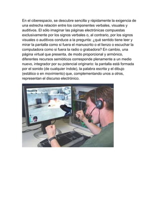 En el ciberespacio, se descubre sencilla y rápidamente la exigencia de
una estrecha relación entre los componentes verbales, visuales y
auditivos. El sólo imaginar las páginas electrónicas compuestas
exclusivamente por los signos verbales o, al contrario, por los signos
visuales o auditivos conduce a la pregunta: ¿qué sentido tiene leer y
mirar la pantalla como si fuera el manuscrito o el lienzo o escuchar la
computadora como si fuera la radio o grabadora? En cambio, una
página virtual que presenta, de modo proporcional y armónico,
diferentes recursos semióticos corresponde plenamente a un medio
nuevo, integrador por su potencial originario: la pantalla está formada
por el sonido (de cualquier índole), la palabra escrita y el dibujo
(estático o en movimiento) que, complementando unos a otros,
representan el discurso electrónico.
 