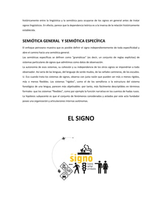 históricamente entre la lingüística y la semiótica para ocuparse de los signos en general antes de tratar
signos lingüísticos. En efecto, parece que la dependencia teórica es a la inversa de la relación históricamente
establecida.



SEMIÓTICA GENERAL Y SEMIÓTICA ESPECÍFICA
El enfoque peirceano muestra que es posible definir el signo independientemente de toda especificidad y
abre el camino hacia una semiótica general.
Las semióticas específicas se definen como "gramáticas" (es decir, un conjunto de reglas explícitas) de
sistemas particulares de signos que admitimos como datos de observación.
La autonomía de esos sistemas, su cohesión y su independencia de los otros signos se impondrían a todo
observador. Así sería de las lenguas, del lenguaje de sordo mudos, de las señales camineras, de los escudos.
U. Eco cuando trata los sistemas de signos, observa con justa razón que pueden ser más o menos rígidos,
más o menos flexibles. Los sistemas "rígidos", como el de los semáforos o la estructura del sistema
fonológico de una lengua, parecen más objetivables -por tanto, más fácilmente descriptibles en términos
formales- que los sistemas "flexibles", como por ejemplo la función narrativa en los cuentos de hadas rusos.
La hipótesis subyacente es que el conjunto de fenómenos considerados y aislados por este acto fundador
posee una organización y articulaciones internas autónomas.




                                          EL SIGNO
 