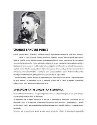 CHARLES SANDERS PEIRCE
Charles Sanders Peirce (1839-1914), filósofo y físico estadounidense que sentó las bases de la semiótica.
         Peirce es conocido sobre todo por su sistema filosófico, llamado posteriormente pragmatismo.
Según su filosofía, ningún objeto o concepto posee validez inherente o tiene importancia. Su trascendencia
se encuentra tan sólo en los efectos prácticos resultantes de su uso o aplicación. La verdad de una idea u
objeto, por lo tanto, puede ser medida mediante la investigación científica sobre su utilidad. El concepto fue
ampliado por los filósofos estadounidenses William James y John Dewey, e influyó de manera importante en
el moderno pensamiento filosófico y sociológico. Entre las obras de Peirce figuran Photometric Researches
(Investigaciones fotométricas, 1878) y Studies in Logic (Estudios de lógica, 1883).
A Peirce se le deben también una serie de experimentos con péndulos realizados en 1861 que contribuyeron
en gran medida a la determinación de la densidad y forma de la Tierra, y también a desarrollar
investigaciones sobre la dimensión de las ondas de luz.



DIFERENCIAS ENTRE LINGUISTICA Y SEMIOTICA
La concordancia en considerar a los signos lingüísticos como una categoría de signos, es casi general, lo que
hace de la lingüística una parte de la semiótica.
La importancia de los signos lingüísticos es tal que la semiología de inspiración saussureana, que se
desarrolla a partir de la lingüística, ha mantenido la confusión entre semiótica y semiolinguística ). Roland
Barthes llegó a invertir la propuesta de Ferdinand de Saussure según el cual la lingüística es una parte de la
semiología.
Pensamos que es conveniente ignorar y hasta luchar contra esta relación de dependencia establecida
 