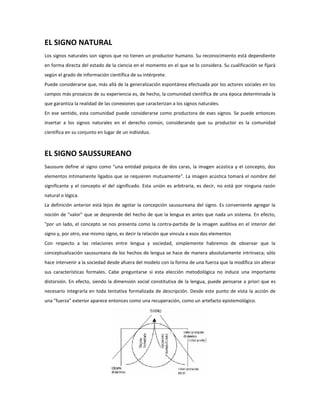 EL SIGNO NATURAL
Los signos naturales son signos que no tienen un productor humano. Su reconocimiento está dependiente
en forma directa del estado de la ciencia en el momento en el que se lo considera. Su cualificación se fijará
según el grado de información científica de su intérprete.
Puede considerarse que, más allá de la generalización espontánea efectuada por los actores sociales en los
campos más prosaicos de su experiencia es, de hecho, la comunidad científica de una época determinada la
que garantiza la realidad de las conexiones que caracterizan a los signos naturales.
En ese sentido, esta comunidad puede considerarse como productora de eses signos. Se puede entonces
insertar a los signos naturales en el derecho común, considerando que su productor es la comunidad
científica en su conjunto en lugar de un individuo.



EL SIGNO SAUSSUREANO
Saussure define al signo como "una entidad psíquica de dos caras, la imagen acústica y el concepto, dos
elementos íntimamente ligados que se requieren mutuamente". La imagen acústica tomará el nombre del
significante y el concepto el del significado. Esta unión es arbitraria, es decir, no está por ninguna razón
natural o lógica.
La definición anterior está lejos de agotar la concepción saussureana del signo. Es conveniente agregar la
noción de "valor" que se desprende del hecho de que la lengua es antes que nada un sistema. En efecto,
"por un lado, el concepto se nos presenta como la contra-partida de la imagen auditiva en el interior del
signo y, por otro, ese mismo signo, es decir la relación que vincula a esos dos elementos
Con respecto a las relaciones entre lengua y sociedad, simplemente habremos de observar que la
conceptualización saussureana de los hechos de lengua se hace de manera absolutamente intrínseca; sólo
hace intervenir a la sociedad desde afuera del modelo con la forma de una fuerza que la modifica sin alterar
sus características formales. Cabe preguntarse si esta elección metodológica no induce una importante
distorsión. En efecto, siendo la dimensión social constitutiva de la lengua, puede pensarse a priori que es
necesario integrarla en toda tentativa formalizada de descripción. Desde este punto de vista la acción de
una "fuerza" exterior aparece entonces como una recuperación, como un artefacto epistemológico.
 