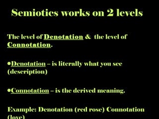 Semiotics works on 2 levels The level of  Denotation  &  the level of  Connotation . Denotation  – is literally what you see (description)  Connotation  – is the derived meaning. Example: Denotation (red rose) Connotation (love) 