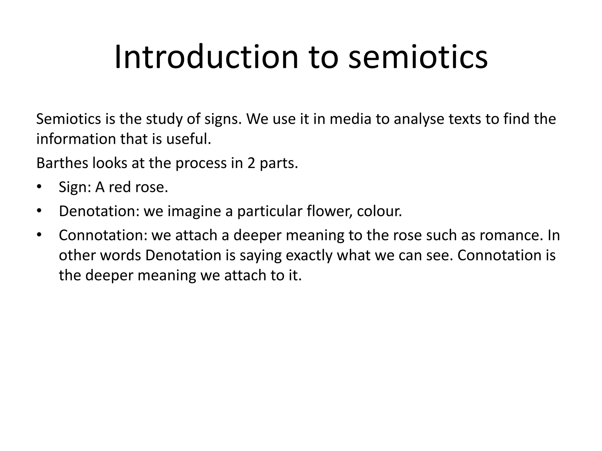 Introduction to semiotics
Semiotics is the study of signs. We use it in media to analyse texts to find the
information that is useful.
Barthes looks at the process in 2 parts.
• Sign: A red rose.
• Denotation: we imagine a particular flower, colour.
• Connotation: we attach a deeper meaning to the rose such as romance. In
    other words Denotation is saying exactly what we can see. Connotation is
    the deeper meaning we attach to it.
 