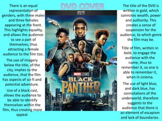 Title of film, written in
bold, to engage the
audience with the
name, thus to
remember it, so one is
able to remember it,
when in cinema.
The title of the DVD is
written in gold, which
connotes wealth, power
and authority. This
creates a sense of
suspension for the
audience, to which genre
the film may be.
There is an equal
representation of
genders, with three males
and three females
appearing at the front.
This highlights equality,
and allows the audience
to see a part of
themselves, thus
attracting a female
audience to the film too.
The use of imagery
below the title, of the
city, implies to the
audience, that the film
has aspects of sci-fi and
potential adventure. The use of light blue,
and dark blue, has
connotations of the
underworld, therefore
suggests to the
audience that there is
an element of escapism
and lack of boundaries.
Use of a black cast,
allows the audience to
be able to identify
themselves within the
film, thus creating more
appeal.
 
