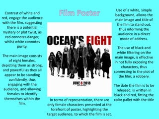 Contrast of white and
red, engage the audience
with the film, suggesting
there is a potential
mystery or plot twist, as
red connotes danger,
whilst white connotes
purity.
The main image consists
of eight females,
depicting them as strong,
and powerful as they all
appear to be standing
confidently, thus
engaging with the
audience, and allowing
females to identify
themselves within the
film.
Use of a white, simple
background, allows the
main image and title of
the film to stand out,
thus informing the
audience in a direct
mode of address.
The use of black and
white filtering on the
main image, is effective
in not fully exposing the
characters, thus
connecting to the plot of
the film; a robbery.
The date the film is to be
released, is written in
black and red, fitting the
color pallet with the titleIn terms of representation, there are
only female characters presented at the
forefront of poster, highlighting the
target audience, to which the film is set.
 