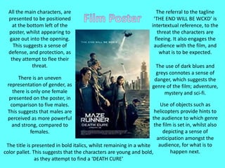All the main characters, are
presented to be positioned
at the bottom left of the
poster, whilst appearing to
gaze out into the opening.
This suggests a sense of
defense, and protection, as
they attempt to flee their
threat.
There is an uneven
representation of gender, as
there is only one female
presented on the poster, in
comparison to five males.
This suggests that males are
perceived as more powerful
and strong, compared to
females.
The referral to the tagline
‘THE END WILL BE WCKD’ is
intertextual reference, to the
threat the characters are
fleeing. It also engages the
audience with the film, and
what is to be expected.
The use of dark blues and
greys connotes a sense of
danger, which suggests the
genre of the film; adventure,
mystery and sci-fi.
Use of objects such as
helicopters provide hints to
the audience to which genre
the film is set in, whilst also
depicting a sense of
anticipation amongst the
audience, for what is to
happen next.
The title is presented in bold italics, whilst remaining in a white
color pallet. This suggests that the characters are young and bold,
as they attempt to find a ‘DEATH CURE’
 
