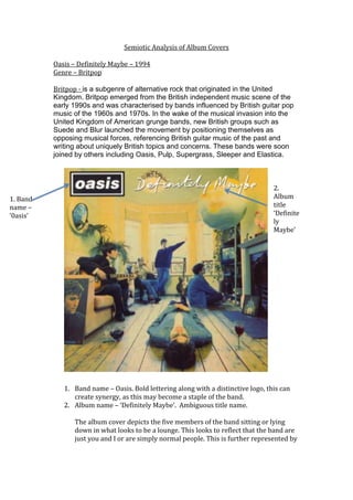 Semiotic Analysis of Album Covers

          Oasis – Definitely Maybe – 1994
          Genre – Britpop

          Britpop - is a subgenre of alternative rock that originated in the United
          Kingdom. Britpop emerged from the British independent music scene of the
          early 1990s and was characterised by bands influenced by British guitar pop
          music of the 1960s and 1970s. In the wake of the musical invasion into the
          United Kingdom of American grunge bands, new British groups such as
          Suede and Blur launched the movement by positioning themselves as
          opposing musical forces, referencing British guitar music of the past and
          writing about uniquely British topics and concerns. These bands were soon
          joined by others including Oasis, Pulp, Supergrass, Sleeper and Elastica.



                                                                                   2.
1. Band                                                                            Album
name –                                                                             title
‘0asis’                                                                            ‘Definite
                                                                                   ly
                                                                                   Maybe’




             1. Band name – Oasis. Bold lettering along with a distinctive logo, this can
                create synergy, as this may become a staple of the band.
             2. Album name – ‘Definitely Maybe’. Ambiguous title name.

                The album cover depicts the five members of the band sitting or lying
                down in what looks to be a lounge. This looks to reflect that the band are
                just you and I or are simply normal people. This is further represented by
 