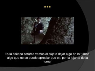 En la escena catorce vemos al sujeto dejar algo en la tumba,
 algo que no se puede apreciar que es, por la lejanía de la
                         toma.
 