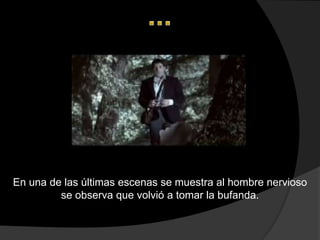 En una de las últimas escenas se muestra al hombre nervioso
         se observa que volvió a tomar la bufanda.
 