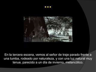 En la tercera escena, vemos al señor de traje parado frente a
una tumba, rodeado por naturaleza, y con una luz natural muy
      tenue, parecido a un día de invierno, melancólico.
 