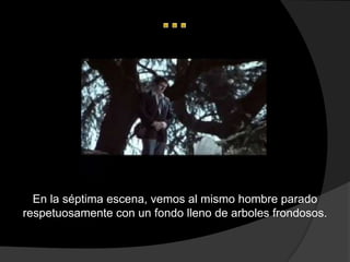 En la séptima escena, vemos al mismo hombre parado
respetuosamente con un fondo lleno de arboles frondosos.
 
