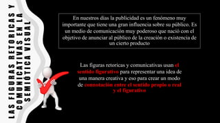 L
A
S
F
I
G
U
R
A
S
R
E
T
O
R
I
C
A
S
Y
C
O
M
U
N
I
C
A
T
I
V
A
S
E
N
L
A
S
E
M
I
Ó
T
I
C
A
V
I
S
U
A
L
En nuestros días la publicidad es un fenómeno muy
importante que tiene una gran influencia sobre su público. Es
un medio de comunicación muy poderoso que nació con el
objetivo de anunciar al público de la creación o existencia de
un cierto producto
Las figuras retoricas y comunicativas usan el
sentido figurativo para representar una idea de
una manera creativa y eso para crear un modo
de connotación entre el sentido propio o real
y el figurativo
 