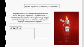 Figuras adjuntivas: la hipérbole y la repetición.
La hipérbole se usa en las representaciones visuales
mucha más que la repetición. Las publicidades se
caracterizan por el elemento de exageración, y eso para
mostrar que su producto es fantástico y único para
empujar al receptor de comprarlo
La hipérbole
 