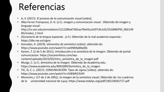 • A, V. (2017). El proceso de la comunicación visual [video].
• Alba Ferrer Franquesa, D. G. (s.f.). imagen y comunicacion visual . Obtenido de imagen y
lenguaje visual:
http://cv.uoc.edu/annotation/121228fad7365aa79e42ca1bf7c9c1d1/551848/PID_002149
85/modul_1.html
• Diccionario de la lengua espanola . (s.f.). Obtenido de la real academia espanola :
https://dle.rae.es/signo
• Gonzalez, A. (2019). elementos de semiotica [video]. obtenido de:
https://www.youtube.com/watch?v=oeKNMq00w0Q
• Karam, T. (2 de 5 de 2011). Introducción a la semiótica de la imagen. Obtenido de portal
comunicacion: https://oscarenfotos.com/wp-
content/uploads/2015/03/intro_semiotica_de_la_imagen.pdf
• Murga, C. (s.f.). Semiotica de la imagen. Obtenido de Academia.edu:
https://www.academia.edu/4001009/Semiotica_de_la_imagen
• TIC, Q. C.-L. (2017). COMUNICACIÓN: Tipos de signos [video]. obtenido de:
https://www.youtube.com/watch?v=J5I8WR23VXY
• Morentin,J. (17 de 2 de 2001). la imagen de la semiotica visual. Obtenido de: los cuadrnos
de la universidad nacional de Jujuy: https://www.redalyc.org/pdf/185/18501717.pdf
Referencias
 