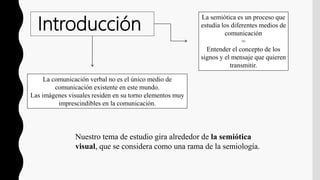 Introducción
La semiótica es un proceso que
estudia los diferentes medios de
comunicación
=
Entender el concepto de los
signos y el mensaje que quieren
transmitir.
La comunicación verbal no es el único medio de
comunicación existente en este mundo.
Las imágenes visuales residen en su torno elementos muy
imprescindibles en la comunicación.
Nuestro tema de estudio gira alrededor de la semiótica
visual, que se considera como una rama de la semiología.
 