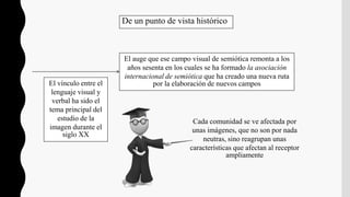 Cada comunidad se ve afectada por
unas imágenes, que no son por nada
neutras, sino reagrupan unas
características que afectan al receptor
ampliamente
De un punto de vista histórico
El auge que ese campo visual de semiótica remonta a los
años sesenta en los cuales se ha formado la asociación
internacional de semiótica que ha creado una nueva ruta
por la elaboración de nuevos campos
El vínculo entre el
lenguaje visual y
verbal ha sido el
tema principal del
estudio de la
imagen durante el
siglo XX
 