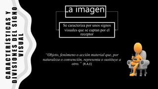 C
A
R
A
C
T
E
R
Í
S
T
I
C
A
S
Y
D
I
V
I
S
I
O
N
E
S
D
E
L
S
I
G
N
O
V
I
S
U
A
L
La imagen
Se caracteriza por unos signos
visuales que se captan por el
receptor
“Objeto, fenómeno o acción material que, por
naturaleza o convención, representa o sustituye a
otro.” (R.A.E)
 