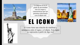 EL ICONO
El icono tiene una relación de similitud y
semejanza entre el signo y el objeto. Este signo
se representa a partir de algo real
Lo importa no es el
grado de proximidad
sino los rasgos y
características que nos
permiten relacionarlo
con el objeto real
 