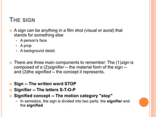 The signA sign can be anything in a film shot (visual or aural) that stands for something elseA person’s faceA propA background detail.There are three main components to remember: The (1)sign is composed of a (2)signifier -- the material form of the sign -- and (3)the signified -- the concept it represents. Sign -- The written word STOPSignifier -- The letters S-T-O-PSignified concept -- The motion category "stop"In semiotics, the sign is divided into two parts: the signifier and the signified