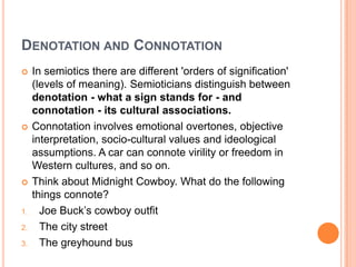 Denotation and ConnotationIn semiotics there are different 'orders of signification' (levels of meaning). Semioticians distinguish between denotation - what a sign stands for - and connotation - its cultural associations.Connotation involves emotional overtones, objective interpretation, socio-cultural values and ideological assumptions. A car can connote virility or freedom in Western cultures, and so on.Think about Midnight Cowboy. What do the following things connote?Joe Buck’s cowboy outfitThe city streetThe greyhound bus