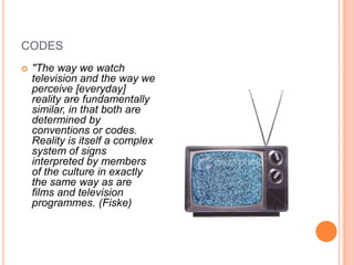 codes"The way we watch television and the way we perceive [everyday] reality are fundamentally similar, in that both are determined by conventions or codes. Reality is itself a complex system of signs interpreted by members of the culture in exactly the same way as are films and television programmes. (Fiske)
