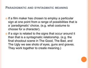 Paradigmatic and syntagmatic meaningIf a film maker has chosen to employ a particular sign at one point from a range of possibilities that is a ‘paradigmatic’ choice. (e.g. what costume to choose for a character).If a sign is related to the signs that occur around it than that is a syntagmatic relationship. (e.g. the final shootout scene in The Good, The Bad, and The Ugly we see shots of eyes, guns and graves. They work together to create meaning.)