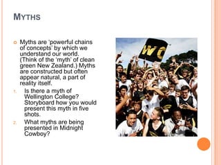 MythsMyths are ‘powerful chains of concepts’ by which we understand our world. (Think of the ‘myth’ of clean green New Zealand.) Myths are constructed but often appear natural, a part of reality itself.Is there a myth of Wellington College? Storyboard how you would present this myth in five shots.What myths are being presented in Midnight Cowboy?