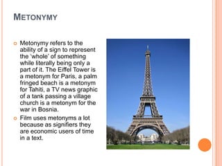 MetonymyMetonymy refers to the ability of a sign to represent the ‘whole’ of something while literally being only a part of it. The Eiffel Tower is a metonym for Paris, a palm fringed beach is a metonym for Tahiti, a TV news graphic of a tank passing a village church is a metonym for the war in Bosnia.Film uses metonyms a lot because as signifiers they are economic users of time in a text.