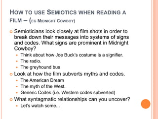 How to use Semiotics when reading a film – (eg Midnight Cowboy)Semioticians look closely at film shots in order to break down their messages into systems of signs and codes. What signs are prominent in Midnight Cowboy?Think about how Joe Buck’s costume is a signifier.The radio.The greyhound busLook at how the film subverts myths and codes.The American DreamThe myth of the West.Generic Codes (i.e. Western codes subverted)What syntagmatic relationships can you uncover?Let’s watch some...